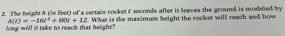 The height h (in feet) of a certain rocket t seconds after it leaves the ground is modeled by
h(t)=-16t^2+80t+12. What is the maximum height the rocket will reach and how 
long will it take to reach that height?