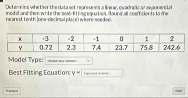 Determine whether the data set represents a linear, quadratic or exponential 
model and then write the best-fitting equation. Round all coefficients to the 
nearest tenth (one-decimal place) where needed. 
Model Type: choove your srower .. 
Best Fitting Equation: y= type your anoner . 
Previous fiext