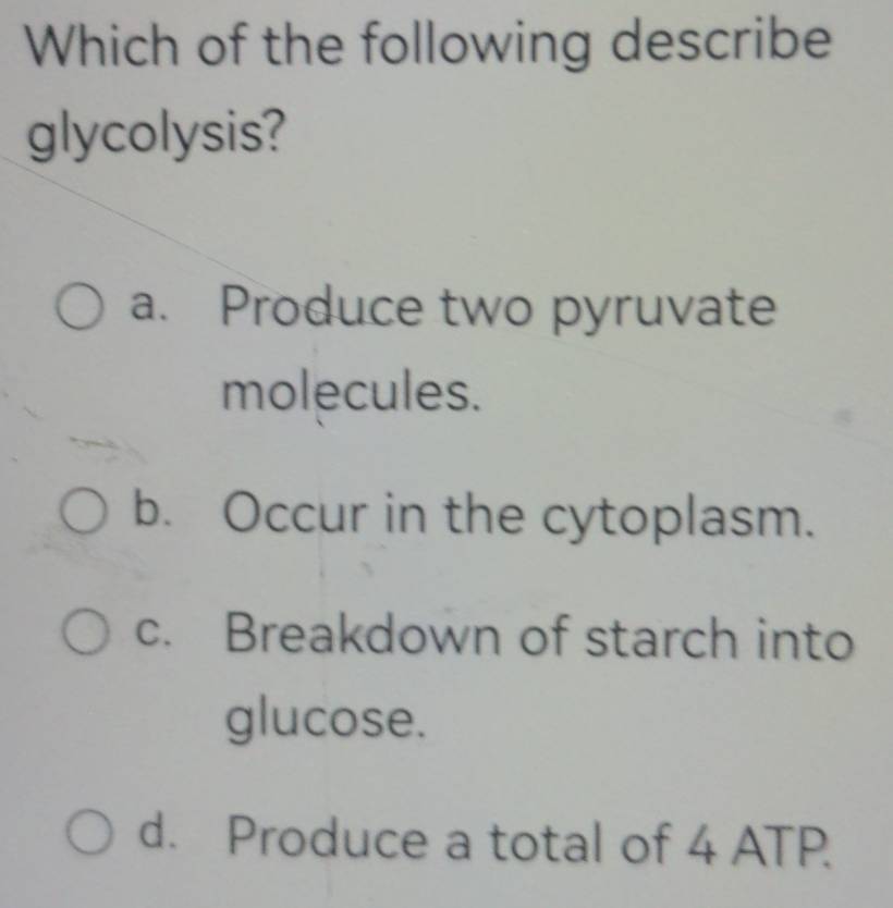 Which of the following describe
glycolysis?
a. Produce two pyruvate
molecules.
b. Occur in the cytoplasm.
c. Breakdown of starch into
glucose.
d. Produce a total of 4 ATP.