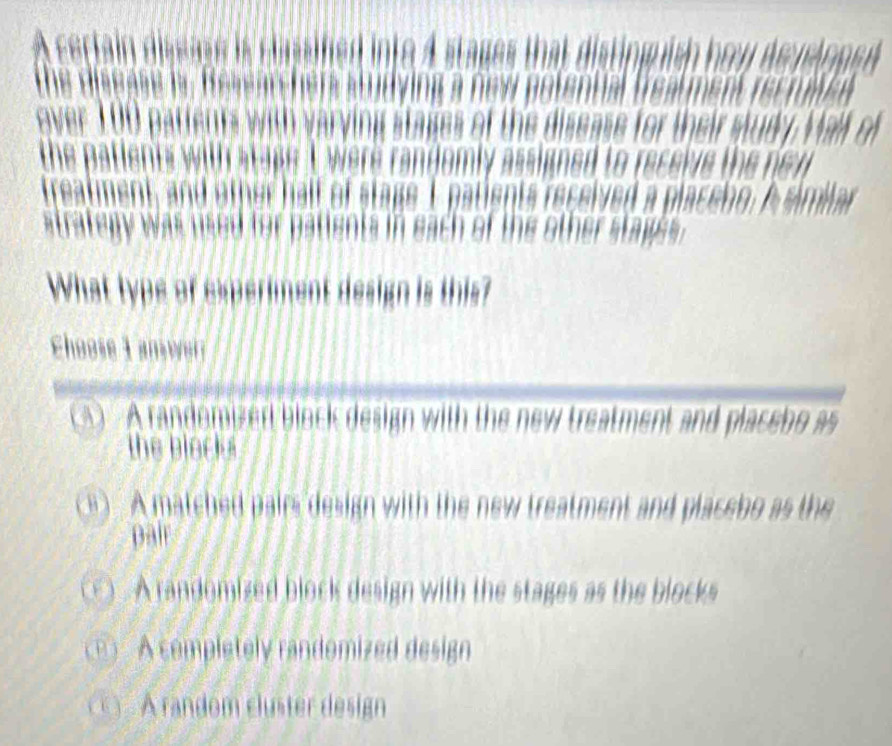 A certain dissuse is classifed into 4 stages that disting ish hoy deyeloped
the disease is Researchers Vine a new potennal fsanst rss rase 
ver pattents with varying stages of the disease for their study. Valf of
the patients with stape I were randomly assigned to receive the ne w 
treatment, and other half of stage I patients received a placeho, A simlar
atrategy was used for patients in each of the other stage .
What type of experiment design is this?
Choose 1 amwer
A A randomizer block design with the new treatment and placebo as
the block
A matched pairs design with the new treatment and placebo as the
pair
A randomized block design with the stages as the blocks
(1) A completely randomized design
A random cluster design