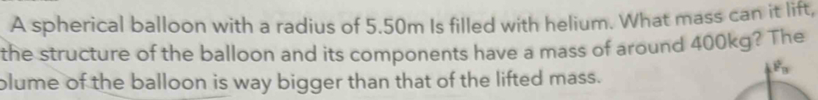 A spherical balloon with a radius of 5.50m Is filled with helium. What mass can it lift, 
the structure of the balloon and its components have a mass of around 400kg? The
F_B
plume of the balloon is way bigger than that of the lifted mass.