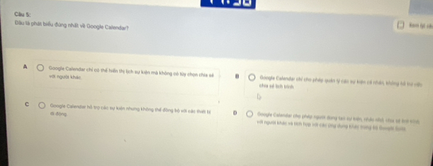 Đầu là phát biểu đúng nhất về Google Calendar?
Nam Ni cả
A Google Calendar chỉ có thể hiến thị lịch sự kiện mà không có túy chọn chía sẻ θ Google Calender chi cho pháp quân tý cán sự kến có nhân, không hả tư vc
với người kháo chia sẻ lịch bình
di đòng
c Google Calendar hồ trợ các sự kiện nhưng không thể đồng bộ với các thiết bị D với người khác và tich hợp với các ứng dụng kếc ming 6ô Qugờ S
Google Calendar chụ phiáp người dang tạo sự kến, nhâc nhà chu sẽ lhi cnh