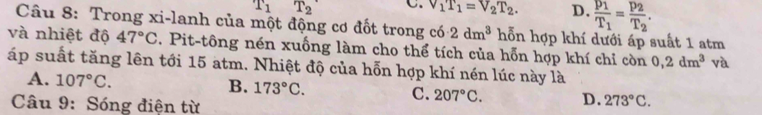 T_1 T_2
C. v_1T_1=v_2T_2. D. frac p_1T_1=frac p_2T_2. 
Câu 8: Trong xi-lanh của một động cơ đốt trong có 2dm^3 hỗn hợp khí dưới áp suất 1 atm
và nhiệt độ 47°C. Pit-tông nén xuống làm cho thể tích của hỗn hợp khí chỉ còn 0, 2dm^3 và
áp suất tăng lên tới 15 atm. Nhiệt độ của hỗn hợp khí nén lúc này là
A. 107°C. B. 173°C. C. 207°C. 273°C. 
Câu 9: Sóng điện từ
D.