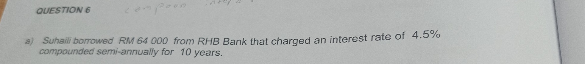 Suhaili borrowed RM 64 000 from RHB Bank that charged an interest rate of 4.5%
compounded semi-annually for 10 years.