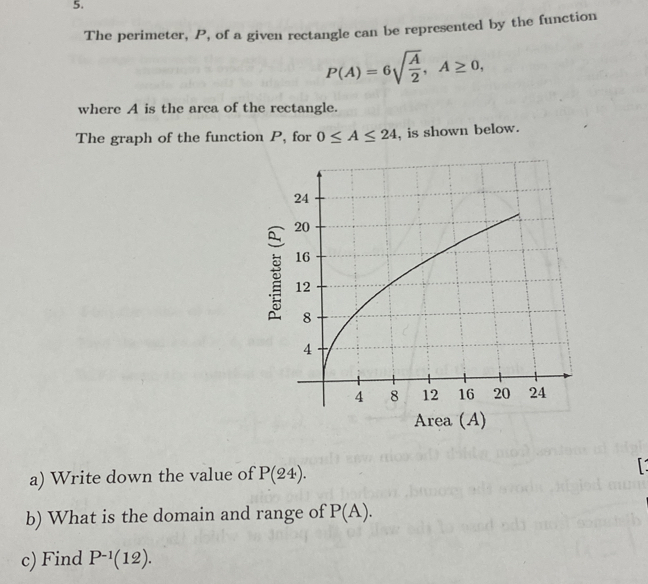 The perimeter, P, of a given rectangle can be represented by the function
P(A)=6sqrt(frac A)2, A≥ 0, 
where A is the area of the rectangle. 
The graph of the function P, for 0≤ A≤ 24 , is shown below. 
Area (A) 
a) Write down the value of P(24). 
b) What is the domain and range of P(A). 
c) Find P^(-1)(12).