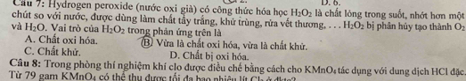 Cầu 7: Hydrogen peroxide (nước oxi già) có công thức hóa học H_2O_2 là chất lỏng trong suốt, nhớt hơn một
chút so với nước, được dùng làm chất tầy trắng, khứ trùng, rửa vết thương, . . . H_2O_2
và H_2O. Vai trò của H_2O_2 trong phản ứng trên là bị phân hủy tạo thành O_2
A. Chất oxi hóa. B Vừa là chất oxi hóa, vừa là chất khử.
C. Chất khử. D. Chất bị oxi hóa.
Câu 8: Trong phòng thí nghiệm khí clo được điều chế bằng cách cho KMnO, tác dụng với dung dịch HCl đặc
Từ 79 gam KMnO4 có thể thu dược tối đa hao nhiêu lít Cổ