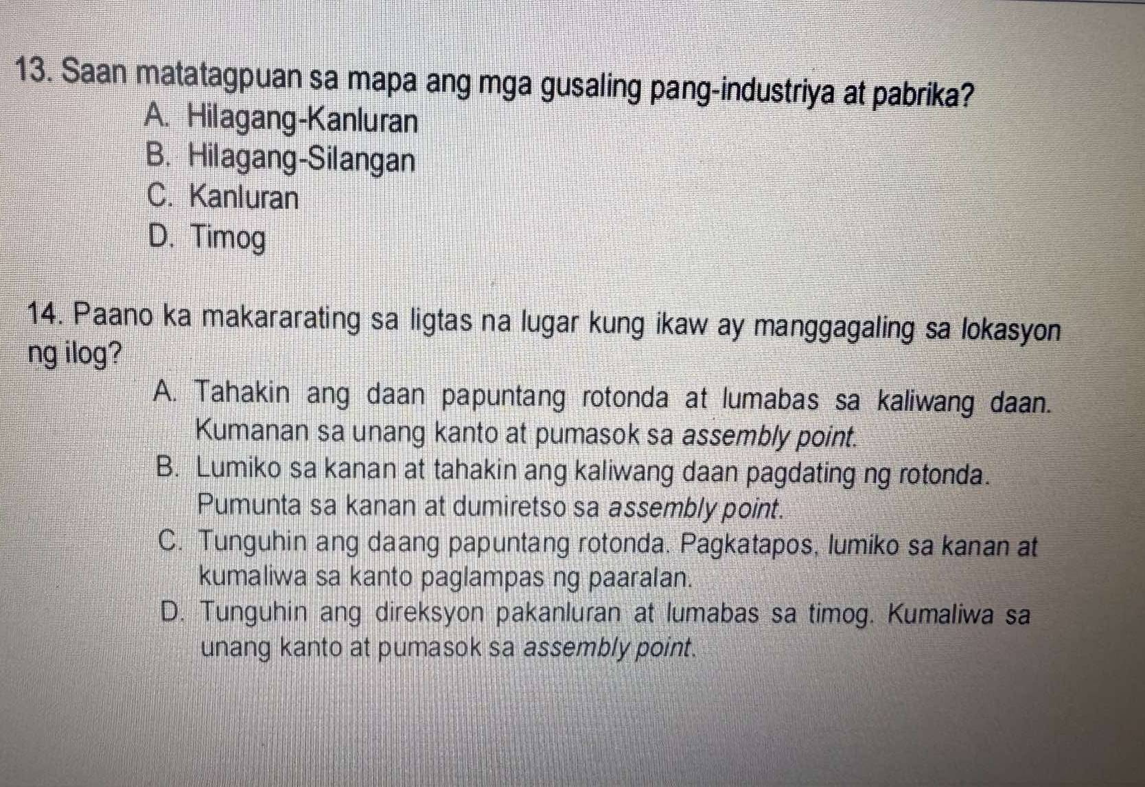 Saan matatagpuan sa mapa ang mga gusaling pang-industriya at pabrika?
A. Hilagang-Kanluran
B. Hilagang-Silangan
C. Kanluran
D. Timog
14. Paano ka makararating sa ligtas na lugar kung ikaw ay manggagaling sa lokasyon
ng ilog?
A. Tahakin ang daan papuntang rotonda at lumabas sa kaliwang daan.
Kumanan sa unang kanto at pumasok sa assembly point.
B. Lumiko sa kanan at tahakin ang kaliwang daan pagdating ng rotonda.
Pumunta sa kanan at dumiretso sa assembly point.
C. Tunguhin ang daang papuntang rotonda. Pagkatapos, lumiko sa kanan at
kumaliwa sa kanto paglampas ng paaralan.
D. Tunguhin ang direksyon pakanluran at lumabas sa timog. Kumaliwa sa
unang kanto at pumasok sa assembly point.