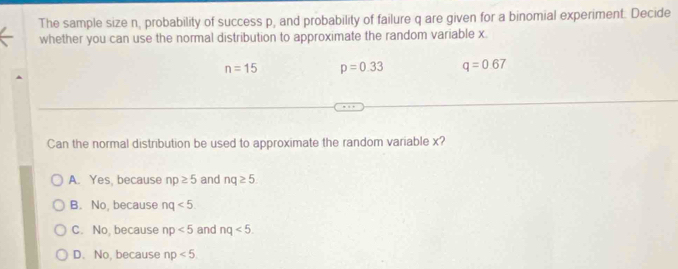 The sample size n, probability of success p, and probability of failure q are given for a binomial experiment. Decide
whether you can use the normal distribution to approximate the random variable x.
n=15 p=0.33 q=0.67
Can the normal distribution be used to approximate the random variable x?
A. Yes, because np≥ 5 and nq≥ 5
B. No, because nq<5</tex>.
C. No, because np<5</tex> and nq<5</tex>.
D. No, because np<5</tex>