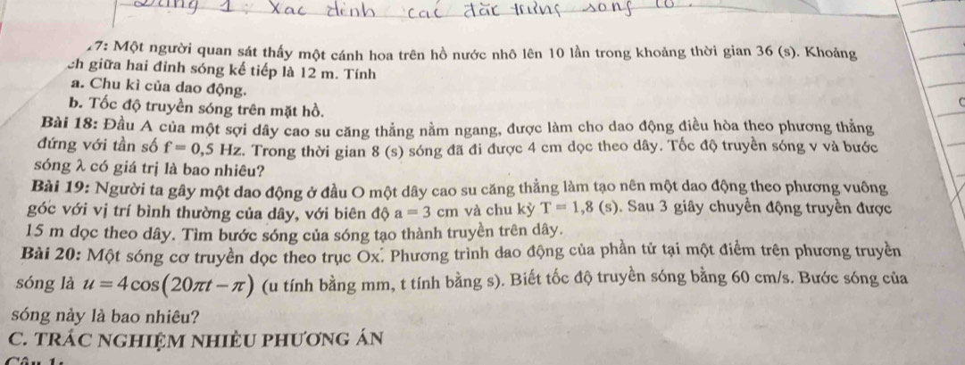 7: Một người quan sát thấy một cánh hoa trên hồ nước nhô lên 10 lần trong khoảng thời gian 36 (s). Khoảng 
ch giữa hai đỉnh sóng kế tiếp là 12 m. Tính 
a. Chu kì của dao động. 
b. Tốc độ truyền sóng trên mặt hồ. 
Bài 18: Đầu A của một sợi dây cao su căng thẳng nằm ngang, được làm cho dao động điều hòa theo phương thẳng 
đứng với tần số f=0,5Hz. Trong thời gian 8 (s) sóng đã đi được 4 cm dọc theo dây. Tốc độ truyền sóng v và bước 
sóng λ có giá trị là bao nhiêu? 
Bài 19: Người ta gây một dao động ở đầu O một dây cao su căng thẳng làm tạo nên một dao động theo phương vuông 
góc với vị trí bình thường của dây, với biên độ a=3cm và chu kỳ T=1,8(s) 1. Sau 3 giây chuyển động truyền được
15 m dọc theo dây. Tìm bước sóng của sóng tạo thành truyền trên dây. 
Bài 20: Một sóng cơ truyền dọc theo trục Ox. Phương trình dao động của phần tử tại một điểm trên phương truyền 
sóng là u=4cos (20π t-π ) (u tính bằng mm, t tính bằng s). Biết tốc độ truyền sóng bằng 60 cm/s. Bước sóng của 
sóng này là bao nhiêu? 
C. TRÁC NGHIỆM NHIÈU PHƯơnG ÁN