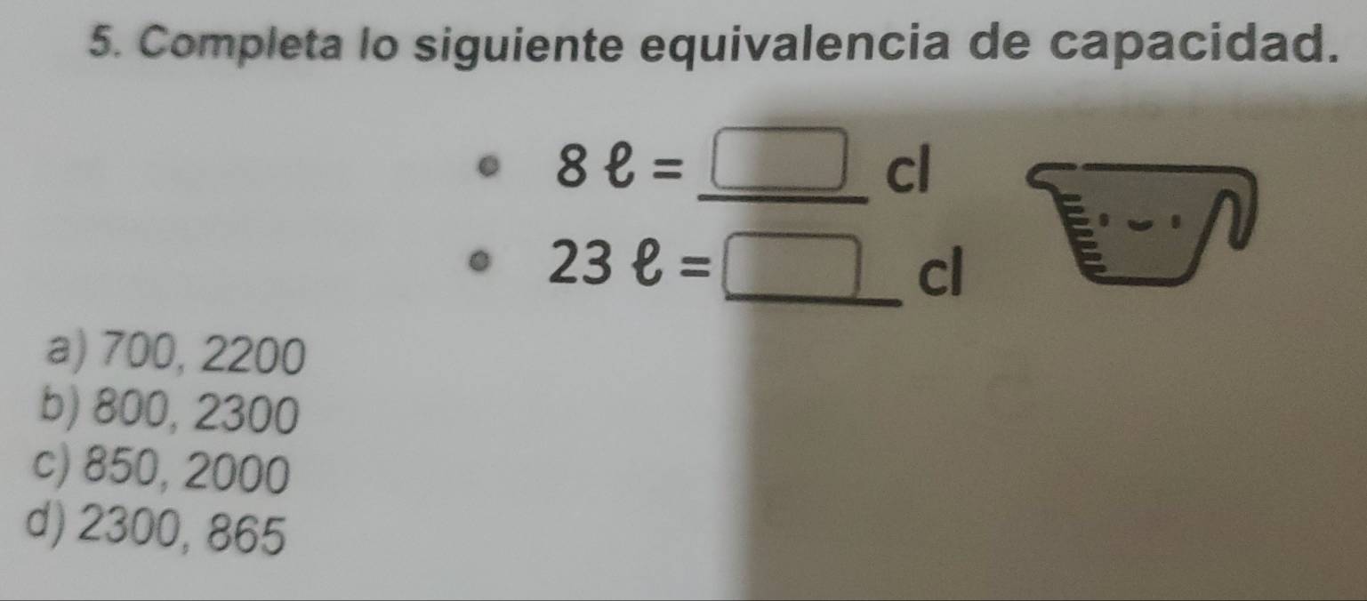 Completa lo siguiente equivalencia de capacidad.
8ell =_ □  __ cl
□ 
23ell = _
cl
a) 700, 2200
b) 800, 2300
c) 850, 2000
d) 2300, 865