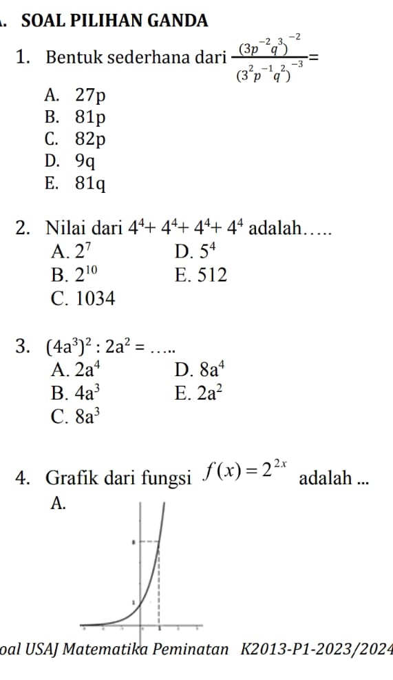 SOAL PILIHAN GANDA
1. Bentuk sederhana dari frac (3p^(-2)q^3)^-2(3^2p^(-1)q^2)^-3=
A. 27p
B. 81p
C. 82p
D. 9q
E. 81q
2. Nilai dari 4^4+4^4+4^4+4^4 adalah….
A. 2^7 D. 5^4
B. 2^(10) E. 512
C. 1034
3. (4a^3)^2:2a^2=...
A. 2a^4 D. 8a^4
B. 4a^3 E. 2a^2
C. 8a^3
4. Grafik dari fungsi f(x)=2^(2x) adalah ...
A.
oal USAJ Matematika Peminatan K2013-P1-2023/2024