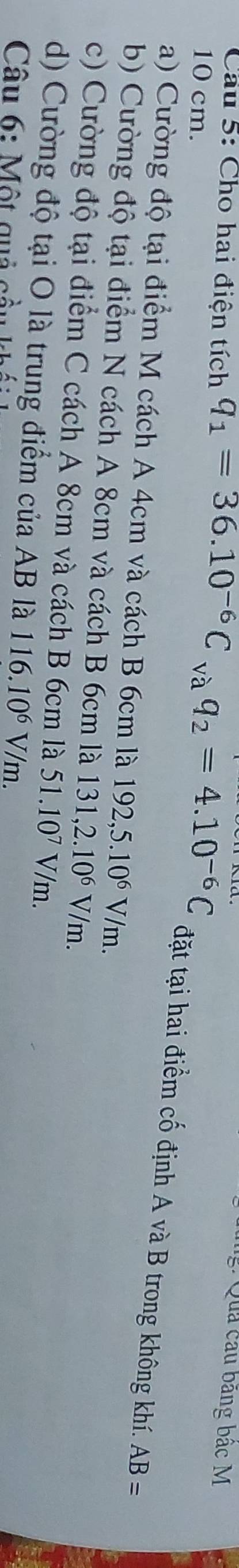 Quả cầu băng bắc M
10 cm.
Cầu 5: Cho hai điện tích q_1=36.10^(-6)C_vaq_2=4.10^(-6)C đặt tại hai điểm cố định A và B trong không khí.
a) Cường độ tại điểm M cách A 4cm và cách B 6cm là 192,5.10^6V/m.
AB=
b) Cường độ tại điểm N cách A 8cm và cách B 6cm là 131,2.10^6V/m.
c) Cường độ tại điểm C cách A 8cm và cách B 6cm là 51.10^7V/m.
d) Cường độ tại O là trung điểm của AB là 116.10^6V/m. 
Câu 6: Một quả cầu
