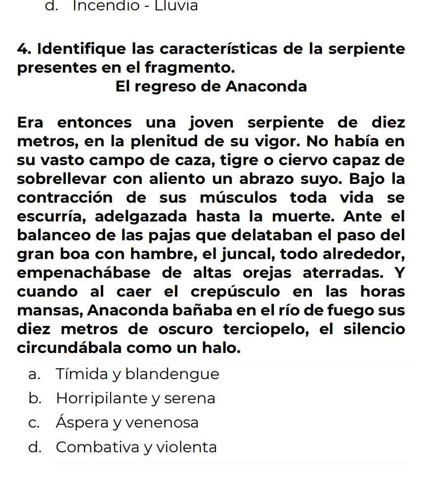 d. Incendio - Lluvia
4. Identifique las características de la serpiente
presentes en el fragmento.
El regreso de Anaconda
Era entonces una joven serpiente de diez
metros, en la plenitud de su vigor. No había en
su vasto campo de caza, tigre o ciervo capaz de
sobrellevar con aliento un abrazo suyo. Bajo la
contracción de sus músculos toda vida se
escurría, adelgazada hasta la muerte. Ante el
balanceo de las pajas que delataban el paso del
gran boa con hambre, el juncal, todo alrededor,
empenachábase de altas orejas aterradas. Y
cuando al caer el crepúsculo en las horas
mansas, Anaconda bañaba en el río de fuego sus
diez metros de oscuro terciopelo, el silencio
circundábala como un halo.
a. Tímida y blandengue
b. Horripilante y serena
c. Áspera y venenosa
d. Combativa y violenta