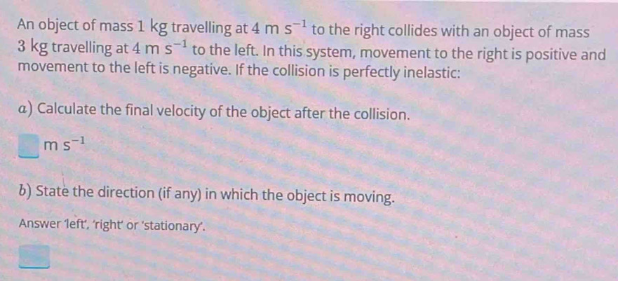 An object of mass 1 kg travelling at 4ms^(-1) to the right collides with an object of mass
3 kg travelling at 4ms^(-1) to the left. In this system, movement to the right is positive and 
movement to the left is negative. If the collision is perfectly inelastic: 
a) Calculate the final velocity of the object after the collision.
□ ms^(-1)
6) State the direction (if any) in which the object is moving. 
Answer ‘left’, ‘right’ or ‘stationary’.