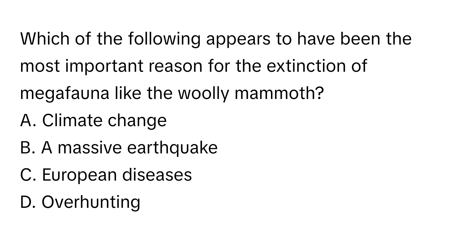 Which of the following appears to have been the most important reason for the extinction of megafauna like the woolly mammoth?

A. Climate change
B. A massive earthquake
C. European diseases
D. Overhunting