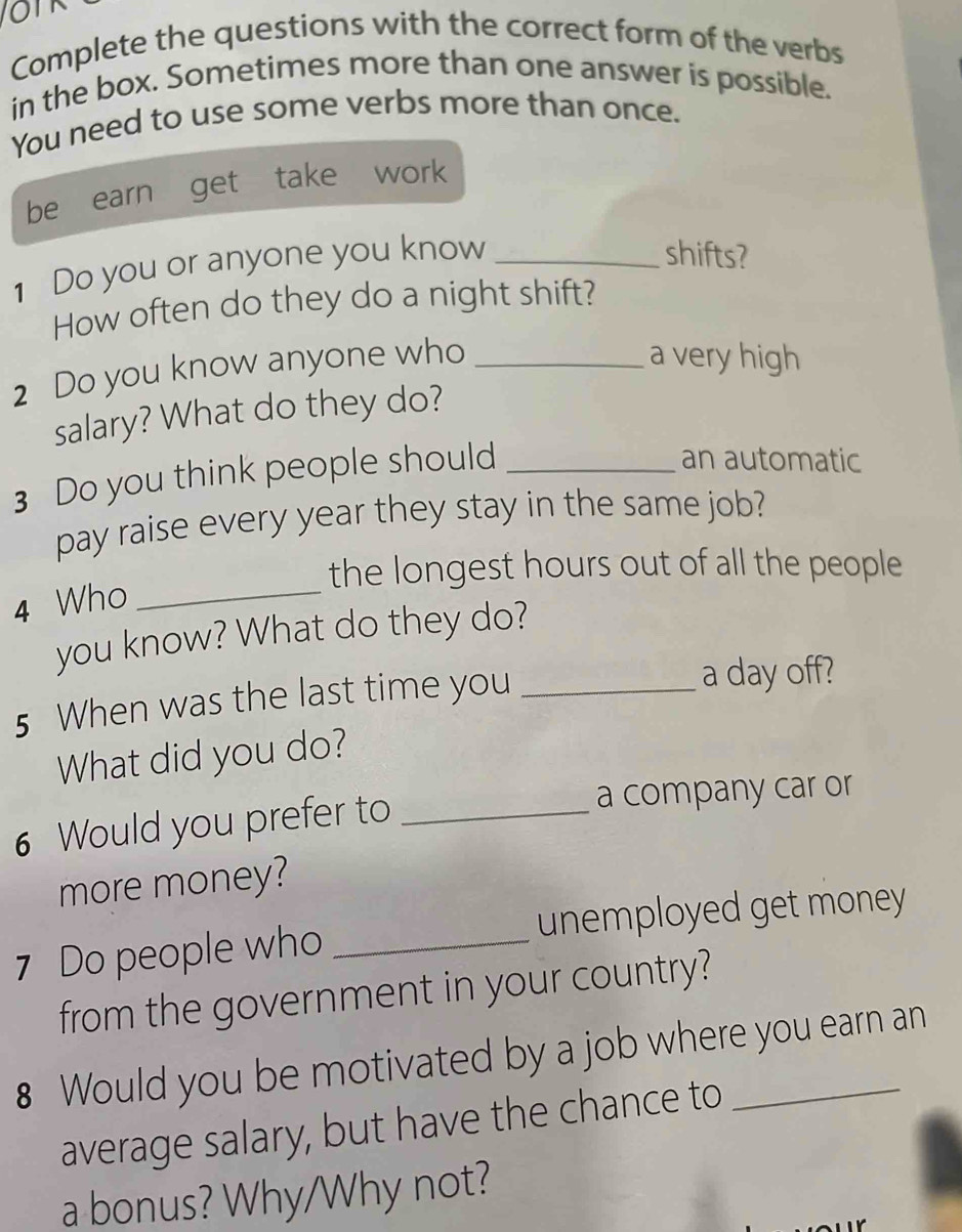 oT 
Complete the questions with the correct form of the verbs 
in the box. Sometimes more than one answer is possible. 
You need to use some verbs more than once. 
be earn get take work 
1 Do you or anyone you know_ 
shifts? 
How often do they do a night shift? 
2 Do you know anyone who_ 
a very high 
salary? What do they do? 
3 Do you think people should_ 
an automatic 
pay raise every year they stay in the same job? 
the longest hours out of all the people 
4 Who_ 
you know? What do they do? 
5 When was the last time you_ 
a day off? 
What did you do? 
6 Would you prefer to _a company car or 
more money? 
7 Do people who _unemployed get money 
from the government in your country? 
8 Would you be motivated by a job where you earn an 
average salary, but have the chance to 
a bonus? Why/Why not?