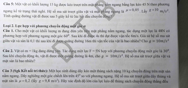 Một vật có khối lượng 15 kg được kéo trượt trên mặt phẳng nằm ngang bằng lực kéo 45 N theo phương
ngang kể từ trạng thái nghi. Hệ số ma sát trượt giữa vật và mặt phẳng ngang là mu =0,05. Lấy g=10m/s^2.
Tính quãng đường vật đi được sau 5 giây kể từ lúc bắt đầu chuyển động?
Loại 2. Lực hợp với phương chuyển động một góc α
Câu 1. Cho một vật có khối lượng m đang đứn yên trên mặt phẳng nằm ngang, tác dụng một lực là 48N có
phương hợp với phương ngang một góc 60°. Sau khi đi được 4s thì đạt được vận tốc 6m/s. Giả sử hệ số ma sát
giữa vật và sản là 0,1 thì sau khi đi được quãng đường 16m thì vận tốc của vật là bao nhiêu? Cho g=10m/s^2
Câu 2. Vật có m=1kg đang đứng yên. Tác dụng một lực F=5Nh ợp với phương chuyển động một góc là 30°.
Sau khi chuyển động 4s, vật đi được một quãng đường là 4m, cho g=10m/s^2. Hệ số ma sát trượt giữa vật và
mặt sản là bao nhiêu?
Câu 3 (Sgk Kết nối tri thức): Một học sinh dùng dây kéo một thùng sách nặng 10 kg chuyển động trên mặt sản
nằm ngang. Dây nghiêng một góc chếch lên trên 45° so với phương ngang. Hệ số ma sát trượt giữa dây thùng và
mặt sản là mu =0,2 (lấy g=9,8m/s^2) 0. Hãy xác định độ lớn của lực kéo đề thùng sách chuyền động thẳng đều