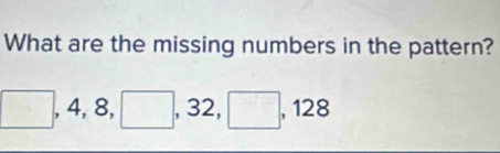 What are the missing numbers in the pattern?
□ , 4, 8, □ , 32, □ , 128