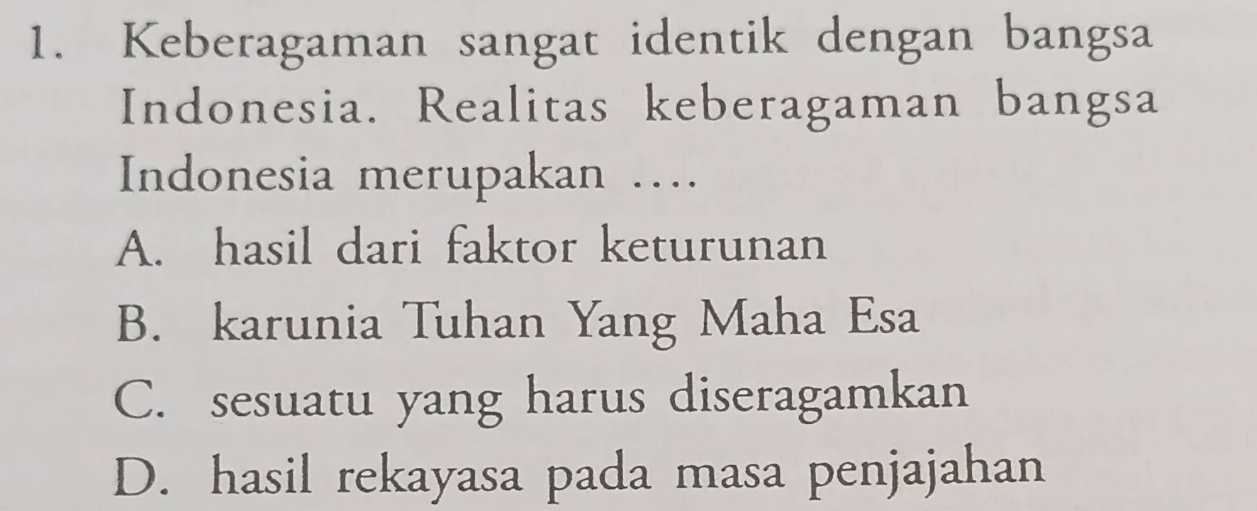 Keberagaman sangat identik dengan bangsa
Indonesia. Realitas keberagaman bangsa
Indonesia merupakan ….
A. hasil dari faktor keturunan
B. karunia Tuhan Yang Maha Esa
C. sesuatu yang harus diseragamkan
D. hasil rekayasa pada masa penjajahan