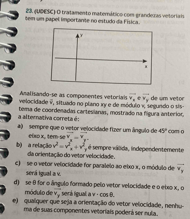 (UDESC) O tratamento matemático com grandezas vetoriais
tem um papel importante no estudo da Física.
Analisando-se as componentes vetoriais vector v_x e vector v_y de um vetor
velocidade vector v , situado no plano xy e de módulo v, segundo o sis-
tema de coordenadas cartesianas, mostrado na figura anterior,
a alternativa correta é:
a) sempre que o vetor velocidade fizer um ângulo de 45° com o
eixo x, tem-se vector v_x=vector v_y.
b) a relação v^2=v^2_x+v^2 é sempre válida, independentemente
da orientação do vetor velocidade.
c) se o vetor velocidade for paralelo ao eixo x, o módulo de vector v_y
será igual a v.
d) se θ for o ângulo formado pelo vetor velocidade e o eixo x, o
módulo de vector v_y será igual a v · cos θ.
e) qualquer que seja a orientação do vetor velocidade, nenhu-
ma de suas componentes vetoriais poderá ser nula.