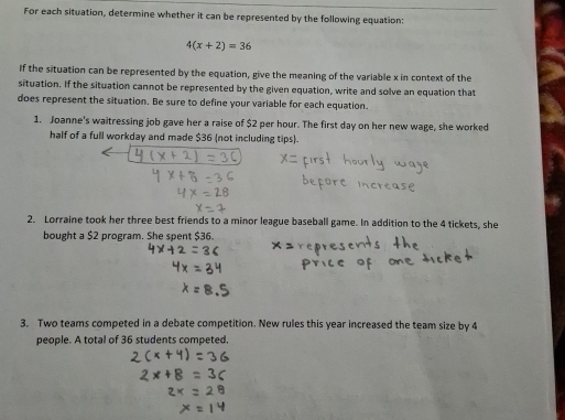 For each situation, determine whether it can be represented by the following equation:
4(x+2)=36
If the situation can be represented by the equation, give the meaning of the variable x in context of the 
situation. If the situation cannot be represented by the given equation, write and solve an equation that 
does represent the situation. Be sure to define your variable for each equation. 
1. Joanne's waitressing job gave her a raise of $2 per hour. The first day on her new wage, she worked 
half of a full workday and made $36 (not including tips). 
2. Lorraine took her three best friends to a minor league baseball game. In addition to the 4 tickets, she 
bought a $2 program. She spent $36. 
3. Two teams competed in a debate competition. New rules this year increased the team size by 4
people. A total of 36 students competed.