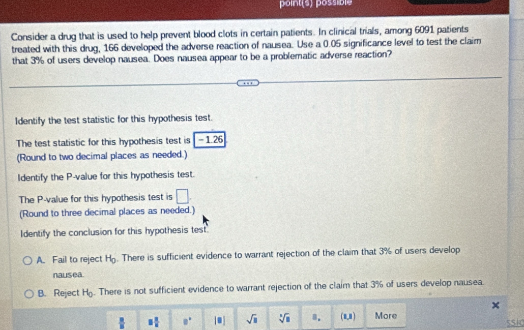 point(s) possible
Consider a drug that is used to help prevent blood clots in certain patients. In clinical trials, among 6091 patients
treated with this drug, 166 developed the adverse reaction of nausea. Use a 0.05 significance level to test the claim
that 3% of users develop nausea. Does nausea appear to be a problematic adverse reaction?
Identify the test statistic for this hypothesis test.
The test statistic for this hypothesis test is - 1.26
(Round to two decimal places as needed.)
Identify the P -value for this hypothesis test.
The P -value for this hypothesis test is □. 
(Round to three decimal places as needed.)
Identify the conclusion for this hypothesis test
A. Fail to reject H_0. There is sufficient evidence to warrant rejection of the claim that 3% of users develop
nausea.
B. Reject H_0. There is not sufficient evidence to warrant rejection of the claim that 3% of users develop nausea.
 □ /□   □  □ /□   e° [□ ] sqrt(□ ) sqrt[□](□ ) 8. (8,8) More ssic