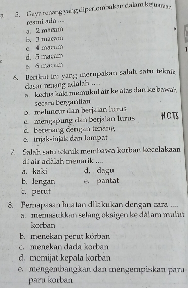 a 5. Gaya renang yang diperlombakan dalam kejuaraan
resmi ada ....
a. 2 macam
b. 3 macam
c. 4 macam
1
d. 5 macam
e. 6 macam
6. Berikut ini yang merupakan salah satu teknik
dasar renang adalah …
a. kedua kaki memukul air ke atas dan ke bawah
secara bergantian
b. meluncur dan berjalan lurus
c. mengapung dan berjalan lurus HOTS
d. berenang dengan tenang
e. injak-injak dan lompat
7. Salah satu teknik membawa korban kecelakaan
di air adalah menarik ....
a. kaki d. dagu
b. lengan e. pantat
c. perut
8. Pernapasan buatan dilakukan dengan cara ....
a. memasukkan selang oksigen ke dålam mulut
korban
b. menekan perut körban
c. menekan dada korban
d. memijat kepala korban
e. mengembangkan dan mengempiskan paru-
paru korban