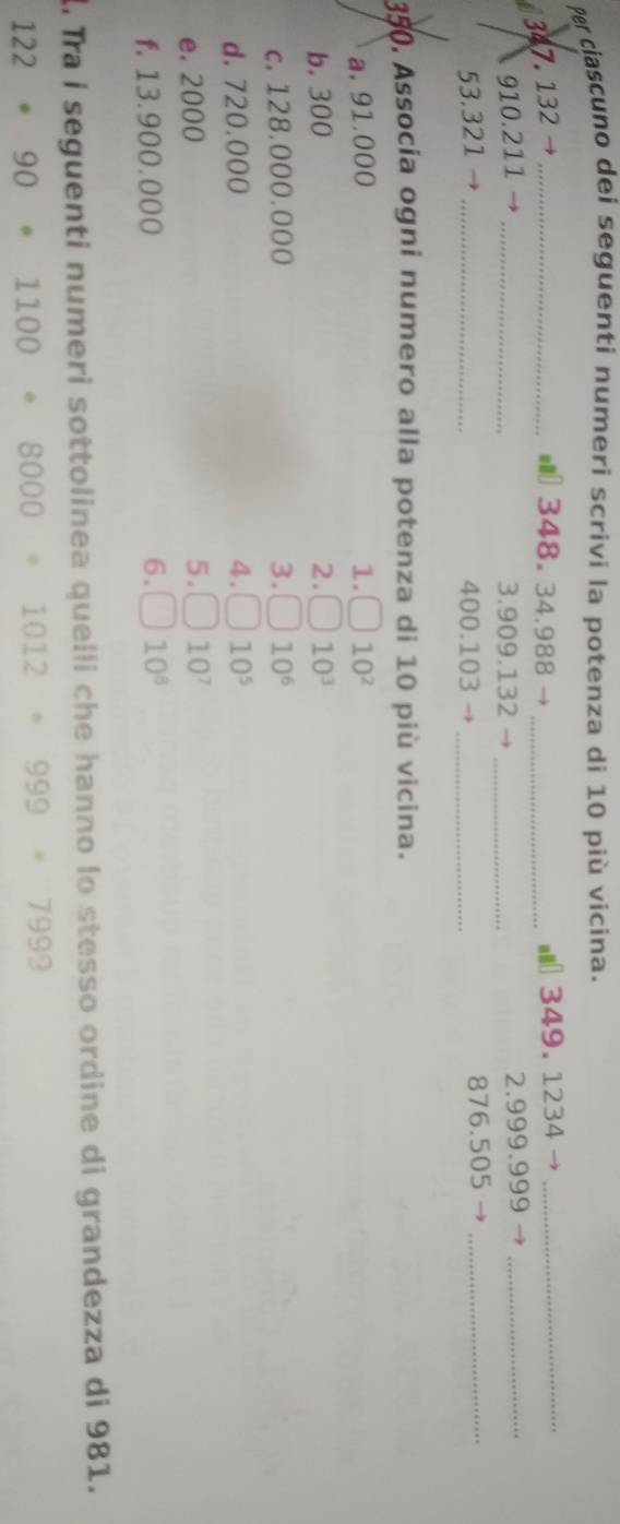Per ciascuno dei seguenti numerí scrivi la potenza di 10 più vicina.
347. 132 → _ l348. 34.988 _l 349. 1234 _
910.211 _3. 909.132 _2. 999.999 →_
53.321 _ 400.103 _ 876.505 _ 
350, Associa ogni numero alla potenza di 10 più vicina. 
a. 91.000 1. 10^2
b. 300 2. 10^3
c. 128.000.000 3. 10^6
d. 720.000 4. 10^5
e. 2000 5. 10^7
f. 13.900.000 6. 10^8
d. Tra i seguenti numeri sottolinea quelli che hanno lo stesso ordine di grandezza di 981. 
122 90 110 1012 999* 7999
8000
