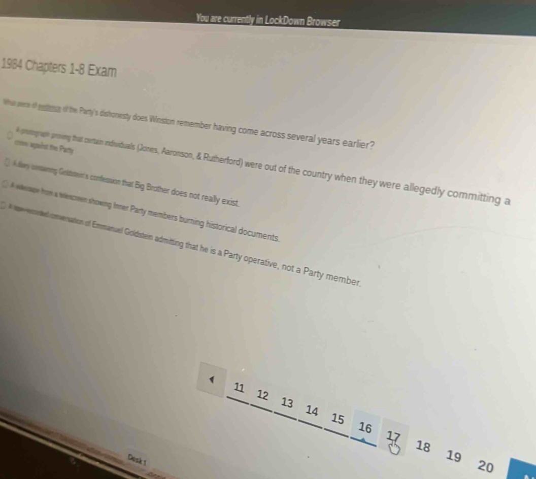 You are currently in LockDown Browser
1984 Chapters 1-8 Exam
Whn pere of gesling of the Party's distoneisty does Winstion remember having come across several years earlier?
crrow aganinst the Pacty
A prostogrupin proeny that certain idiuviduals (Joners, Aaonon, & Rutherford) were out of the country when they were allegedly committing a
A dary conaring Goltsteir's confession that Big Brother does not really exist.
weage from a wescreen showing Inner Party members burning historical documents.
eervereted conversation of Eauel Golisten admiting that he is a Party operative, not a Party member
1 11 12 13 14
₹15 16
17
18
Desk 1
19 ₹20