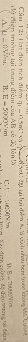 Hai điện tích điểm q_1=0,5nC và q 0,5nC đặt tại hai điểm A, B cách nhau 6cm trong không khí. Cường
độ điện trường tại trung điểm của AB có độ lớn là:
A. E=0V/m. B. E=5000V/m C. E=10000V/m
D. E=20000V/m
nhạy 10cm. Xác định cường độ điện trường tại điểm