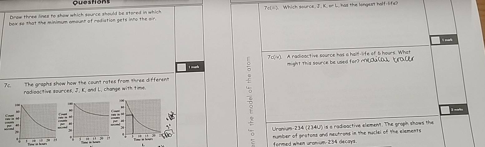 Questions 
Draw three lines to show which source should be stored in which 7c(iii). Which source, J, K, or L, has the longest half-life? 
box so that the minimum amount of radiation gets into the air. 
I mark 
7c(iv). A radioactive source has a half-life of 6 hours. What 
1 mark might this source be used for? Meqal bac 
7c. The graphs show how the count rates from three different 
radioactive sources, J, K, and L, change with time. 

3 marks 
Uranium- 234 (234U) is a radioactive element. The graph shows the 
number of protons and neutrons in the nuclei of the elements
L
formed when uranium- 234 decays.