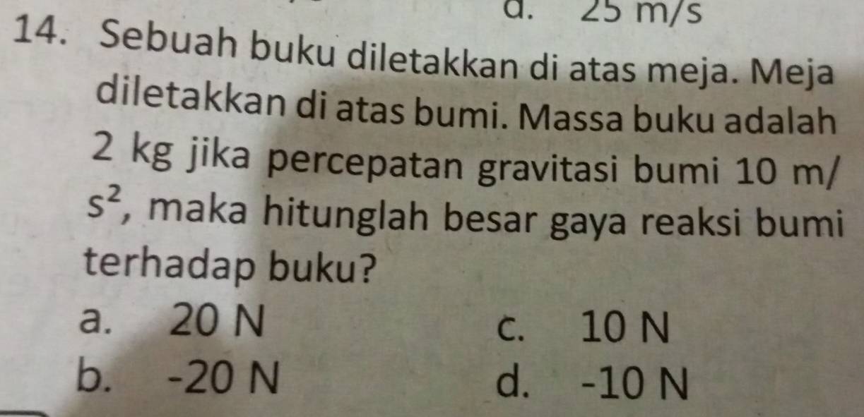 25 m/s
14. Sebuah buku diletakkan di atas meja. Meja
diletakkan di atas bumi. Massa buku adalah
2 kg jika percepatan gravitasi bumi 10 m/
s^2 , maka hitunglah besar gaya reaksi bumi
terhadap buku?
a. 20 N
c. 10 N
b. -20 N d. -10 N