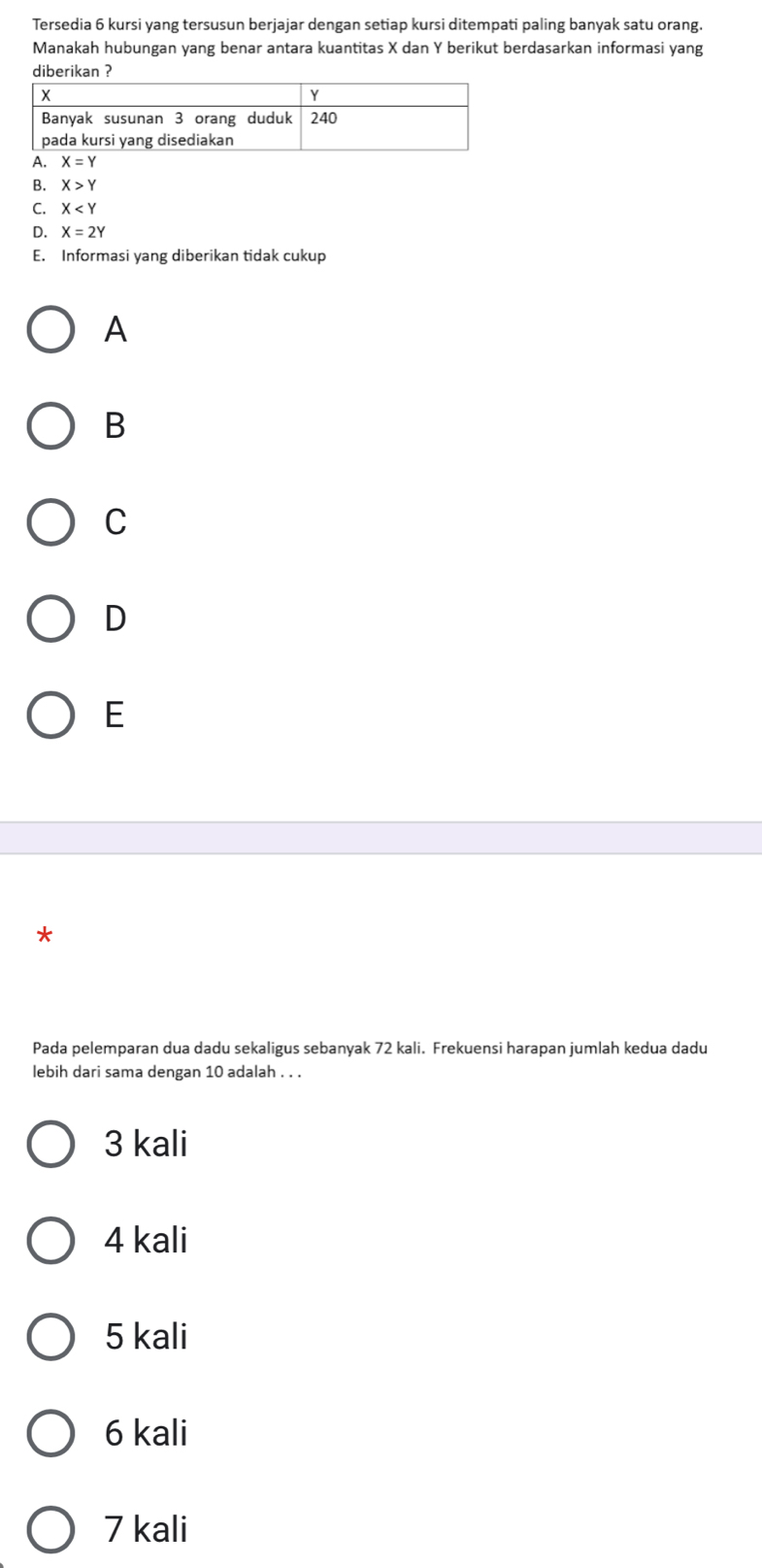 Tersedia 6 kursi yang tersusun berjajar dengan setiap kursi ditempati paling banyak satu orang.
Manakah hubungan yang benar antara kuantitas X dan Y berikut berdasarkan informasi yang
diberikan ?
B. X>Y
C. X
D. X=2Y
E. Informasi yang diberikan tidak cukup
A
B
C
D
E
*
Pada pelemparan dua dadu sekaligus sebanyak 72 kali. Frekuensi harapan jumlah kedua dadu
lebih dari sama dengan 10 adalah . . .
3 kali
4 kali
5 kali
6 kali
7 kali