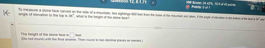 Question 12, 8:17 > 
HW Score: 24.42%, 10.5 of 43 points 
x Points: 0 of 1 
To measure a stone face carved on the side of a mountain, two sightings 800 feet from the base of the mountain are taken. If the angle of elevation to the bottom of the face is 34° and 
angle of elevation to the top is 36° , what is the height of the stone face? 
The height of the stone face is □ feet. 
(Do not round until the final answer. Then round to two decimal places as needed.)