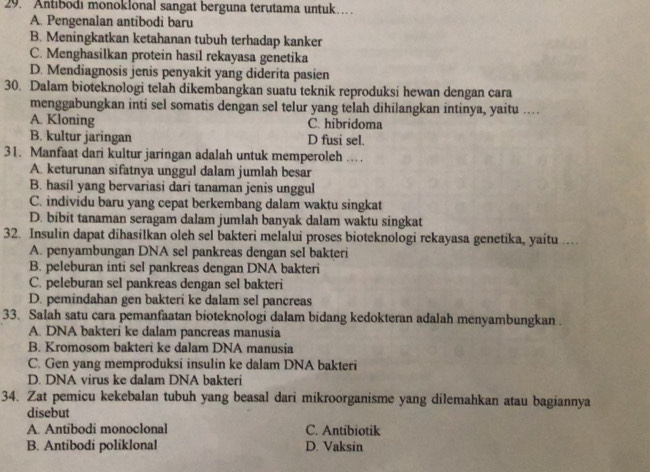 Antıbodı monoklonal sangat berguna terutama untuk…
A. Pengenalan antibodi baru
B. Meningkatkan ketahanan tubuh terhadap kanker
C. Menghasilkan protein hasil rekayasa genetika
D. Mendiagnosis jenis penyakit yang diderita pasien
30. Dalam bioteknologi telah dikembangkan suatu teknik reproduksi hewan dengan cara
menggabungkan inti sel somatis dengan sel telur yang telah dihilangkan intinya, yaitu ...
A. Kloning C. hibridoma
B. kultur jaringan D fusi sel.
31. Manfaat dari kultur jaringan adalah untuk memperoleh ...
A. keturunan sifatnya unggul dalam jumlah besar
B. hasil yang bervariasi dari tanaman jenis unggul
C. individu baru yang cepat berkembang dalam waktu singkat
D. bibit tanaman seragam dalam jumlah banyak dalam waktu singkat
32. Insulin dapat dihasilkan oleh sel bakteri melalui proses bioteknologi rekayasa genetika, yaitu …
A. penyambungan DNA sel pankreas dengan sel bakteri
B. peleburan inti sel pankreas dengan DNA bakteri
C. peleburan sel pankreas dengan sel bakteri
D. pemindahan gen bakteri ke dalam sel pancreas
33. Salah satu cara pemanfaatan bioteknologi dalam bidang kedokteran adalah menyambungkan .
A. DNA bakteri ke dalam pancreas manusia
B. Kromosom bakteri ke dalam DNA manusia
C. Gen yang memproduksi insulin ke dalam DNA bakteri
D. DNA virus ke dalam DNA bakteri
34. Zat pemicu kekebalan tubuh yang beasal dari mikroorganisme yang dilemahkan atau bagiannya
disebut
A. Antibodi monoclonal C. Antibiotik
B. Antibodi poliklonal D. Vaksin