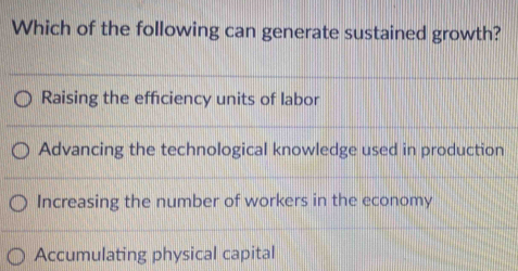 Which of the following can generate sustained growth?
Raising the efficiency units of labor
Advancing the technological knowledge used in production
Increasing the number of workers in the economy
Accumulating physical capital