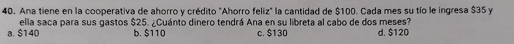 Ana tiene en la cooperativa de ahorro y crédito "Ahorro feliz" la cantidad de $100. Cada mes su tío le ingresa $35 y
ella saca para sus gastos $25. ¿Cuánto dinero tendrá Ana en su libreta al cabo de dos meses?
a. $140 b. $110 c. $130 d. $120