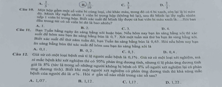 A.  1/5 .  3/10 . C.  3/5 . D.  2/5 .
B,
Căn 10. Một hộp gồm một số viên bí cùng loại, chi khác màu, trong đó có 6 bi xanh, còn lại là bí màu
đo. Minh lấy ngẫu nhiên 1 viên bị trong hộp (không bó lại), sau đó Minh lại lấy ngẫu nhiên
tiếp 1 viên bí trong hộp. Biết xác suất để Minh lấy được cả hai viên bi màu xanh là....Hỏi ban
đầu trong tủi có số viên bí đó là bao nhiêu?
A. 1. B. 2. C. 3. D. 4.
Cầu 11. Bạn Tuấn hằng ngày ăn sáng bằng xôi hoặc bún. Nếu hôm nay bạn ăn sáng bằng xôi thì xác
suất để hôm sau bạn ăn sáng bằng bún là 0, 7 . Xét một tuần mà thứ ba bạn ăn sáng bằng xôi.
Biết xác suất để thứ năm tuần đó, bạn Tuần ăn sáng bằng bún là 0,63 . Hói nếu hôm nay bạn
ăn sáng bằng bún thì xác suất để hôm sau bạn ăn sáng bằng xôi là
A. 0,1 . B. 0, 2 . C. 0,3 . D. 0,4 .
Câu 12. Giả sử có một loại bệnh mả tỉ lệ người mắc bệnh là 0,1% . Giả sử có một loại xét nghiệm, mả
ai mắc bệnh khi xét nghiệm thì có 95% phản ứng dương tính, nhưng tỉ lệ phản ứng dương tính
giả là 8% (tức là trong số những người không bị bệnh có 8% số người xét nghiệm lại có phản
ứng dương tính). Biết khi một người xét nghiệm có phản ứng dương tính thì khả năng mắc
bệnh của người đó là a% . Hỏi ơ gần số nào nhất trong các số sau?
A. 1, 07 . B. 1,12 . C. 1,17 . D. 1, 22 .