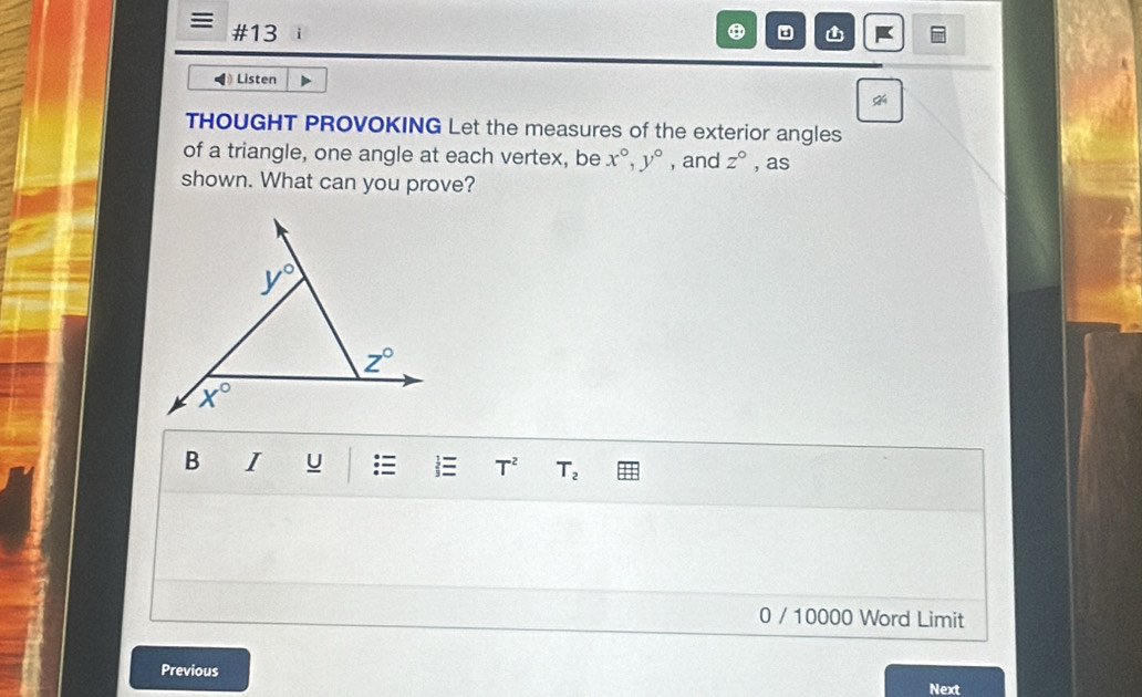 #13
Listen
THOUGHT PROVOKING Let the measures of the exterior angles
of a triangle, one angle at each vertex, be x°,y° , and z° , as
shown. What can you prove?
B I U   T^2 T_2
0 / 10000 Word Limit
Previous
Next