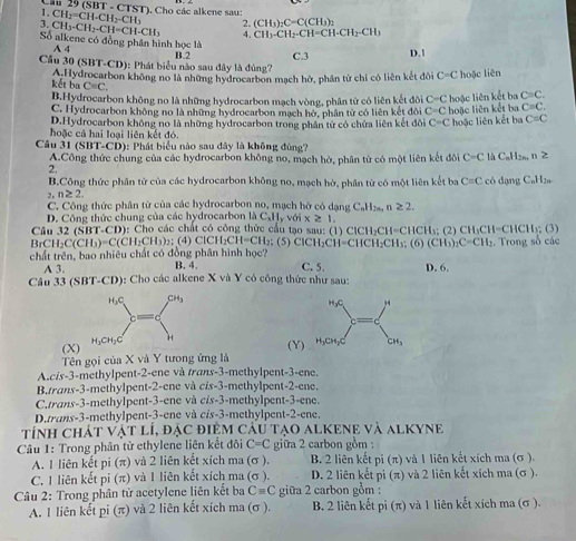 Cầu 29 (SBT - CTST), Cho các alkene sau:
1. CH_2=CH-CH_2-CH_3 2. (CH_3)_2C=C(CH
3. CH_3-CH_2-CH=CH-CH_3 4. CH_3-CH_2-CH=CH-CH_2-CH_3
Số alkene có đồng phân hình học là
A 4
Cầu 30 (SBT-CD): Phát biểu nào sau dây là đùng? B.2 C.3 D.1
kết ba A.Hydrocarbon không no là những hydrocarbon mạch hở, phần tử chi có liên kết đôi C=C hoặc liên
C=C.
B.Hydrocarbon không no là những hydrocarbon mạch vòng, phân tử có liên kết đôi C=C hoặc liên kết ba C=C.
C. Hydrocarbon không no là những hydrocarbon mạch hở, phân tử có liên kết đôi C=C hoặc liên kết ba C=C.
D.Hydrocarbon không no là những hydrocarbon trong phần tử có chứa liên kết đôi C=C hoặc liên kết ba C=C
hoặc cá hai loại liên kết đó.
Câu 31(SBT-CD) : Phát biểu nào sau đây là không đùng?
A.Công thức chung của các hydrocarbon không no, mạch hở, phân tử có một liên kết đôi C=C là CaH2n, n≥
2,
B.Công thức phân tử của các hydrocarbon không no, mạch hờ, phân từ có một liên kết ba C=C
2. n≥ 2. có dạng CaH2a-
C. Công thức phân tử của các hydrocarbon no, mạch hở có dang C_nH_2n n≥ 2.
D. Công thức chung của các hydrocarbon là C_xH_yvdix≥ 1.
Câu 32(SBT· CD) : Cho các chất có công thức cầu tạo sau: (1) ClCH₂CH=CHCH₃; (2) CH₃CH=CHCH₃; (3)
BrCH_2C(CH_3)=C(CH_2CH_3)_2; (4) ClCH₂C H=C H₂; (5) ClCH₂CH=CHCH₂CH₃: (6) (CH_3)_2C=CH_2
chất trên, bao nhiêu chất có đồng phân hình học? B. 4. C. 5. D. 6. :  Trong số các
A 3.
Câu 33 (SBT-CD): Cho các alkene X và Y có công thức như sau:
 
(X)
Tên gọi của X và Y tưong ứng là (Y)
A.cis-3-methylpent-2-ene và trans-3-methylpent-3-ene.
B.trans-3-methylpent-2-ene và c/s-3-methylpent-2-ene.
C.trans-3-methylpent-3-ene và cis-3-methylpent-3-ene.
D.trans-3-methylpent-3-ene và c/s-3-methylpent-2-ene.
tính chát vật lí, đặc điệm câu tạo alkene và alKyne
Câu 1: Trong phân từ ethylene liên kết đôi C=C giữa 2 carbon gồm :
A. 1 liên kết pi (π) và 2 liên kết xích ma (σ ), B. 2 liên kết pi (π) và 1 liên kết xích ma (σ ).
C. 1 liên kết pi (π) và 1 liên kết xích ma (σ ). D. 2 liên kết pi (π) và 2 liên kết xích ma (σ ).
Câu 2: Trong phân tử acetylene liên kết ba Cequiv C giữa 2 carbon gồm :
A. 1 liên kết pi (π) và 2 liên kết xích ma (σ ). B. 2 liên kết pi (π) và 1 liên kết xích ma (σ ).