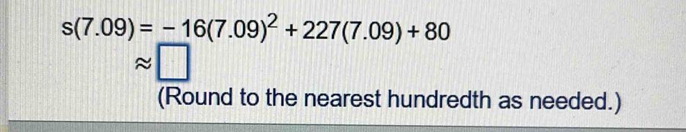 s(7.09)=-16(7.09)^2+227(7.09)+80
,□ 
(Round to the nearest hundredth as needed.)