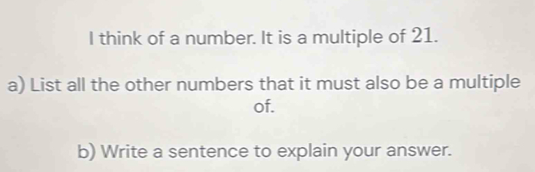 think of a number. It is a multiple of 21. 
a) List all the other numbers that it must also be a multiple 
of. 
b) Write a sentence to explain your answer.