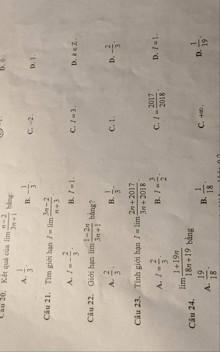 D. () .
Cầu 20. Kết quả của lim  (n-2)/3n+1  bằng:
A.  1/3 .
B. - 1/3 .
C. -2. D. 1.
Câu 21. Tìm giới hạn I=limlimits  (3n-2)/n+3 .
A. I=- 2/3 .
B. I=1.
C. I=3. D. k∈ Z. 
Câu 22. Giới hạn lim  (1-2n)/3n+1  bằng?
A.  2/3 .  1/3 . C. 1. D. - 2/3 . 
B.
Câu 23. Tính giới hạn I=limlimits  (2n+2017)/3n+2018 .
A. I= 2/3 . I= 3/2 . C. I= 2017/2018 . D. I=1. 
B.
Câu 24.
limlimits  (1+19n)/18n+19  bằng
A.  19/18 .
B.  1/18 . C. +∞. D.  1/19 .