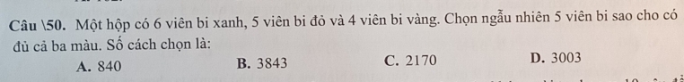 Câu 50. Một hộp có 6 viên bi xanh, 5 viên bi đỏ và 4 viên bi vàng. Chọn ngẫu nhiên 5 viên bi sao cho có
đủ cả ba màu. Số cách chọn là:
A. 840 B. 3843 C. 2170 D. 3003