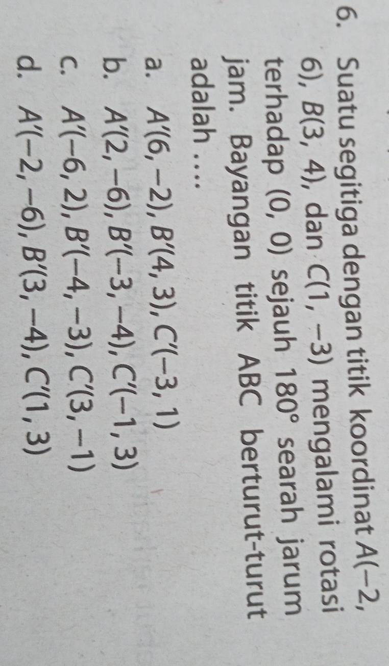 Suatu segitiga dengan titik koordinat A(-2,
6), B(3,4) , dan C(1,-3) mengalami rotasi
terhadap (0,0) sejauh 180° searah jarum
jam. Bayangan titik ABC berturut-turut
adalah ….
a. A'(6,-2), B'(4,3), C'(-3,1)
b. A'(2,-6), B'(-3,-4), C'(-1,3)
C. A'(-6,2), B'(-4,-3), C'(3,-1)
d. A'(-2,-6), B'(3,-4), C'(1,3)