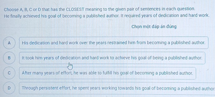 Choose A, B, C or D that has the CLOSEST meaning to the given pair of sentences in each question.
He finally achieved his goal of becoming a published author. It required years of dedication and hard work.
Chọn một đáp án đúng
A His dedication and hard work over the years restrained him from becoming a published author.
B It took him years of dedication and hard work to achieve his goal of being a published author.
C After many years of effort, he was able to fulfill his goal of becoming a published author.
D Through persistent effort, he spent years working towards his goal of becoming a published author