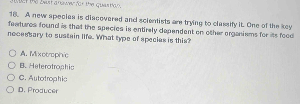 Select the best answer for the question.
18. A new species is discovered and scientists are trying to classify it. One of the key
features found is that the species is entirely dependent on other organisms for its food
necessary to sustain life. What type of species is this?
A. Mixotrophic
B. Heterotrophic
C. Autotrophic
D. Producer