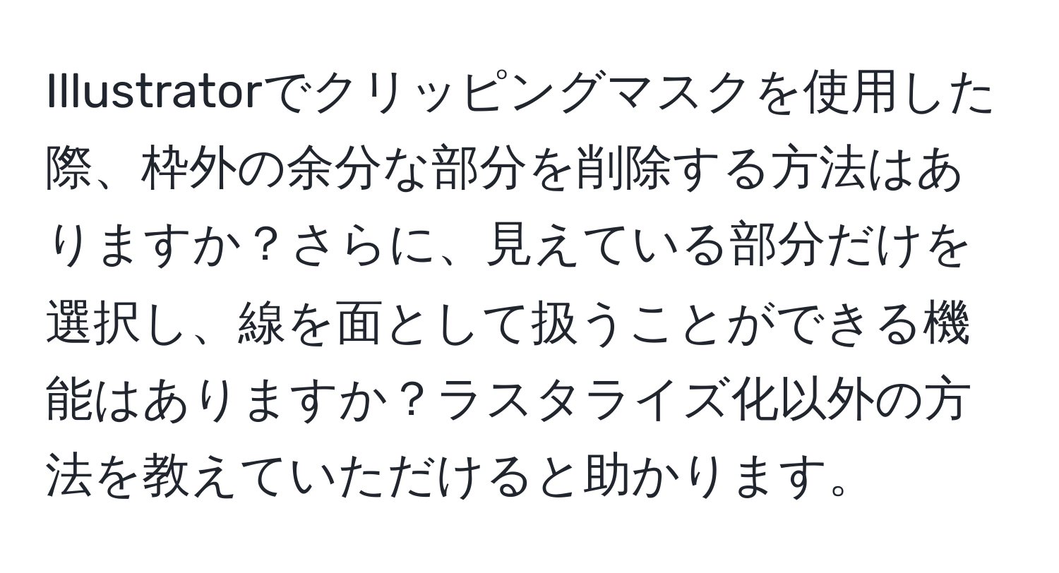 Illustratorでクリッピングマスクを使用した際、枠外の余分な部分を削除する方法はありますか？さらに、見えている部分だけを選択し、線を面として扱うことができる機能はありますか？ラスタライズ化以外の方法を教えていただけると助かります。