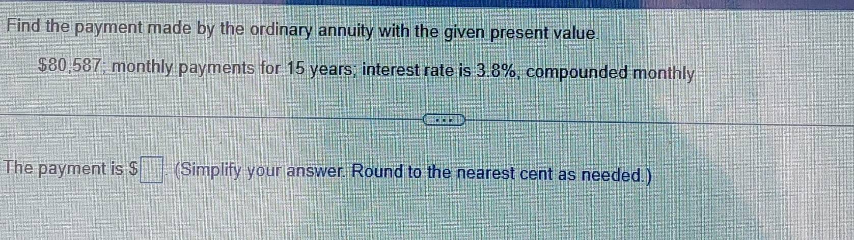 Find the payment made by the ordinary annuity with the given present value
$80,587; monthly payments for 15 years; interest rate is 3.8%, compounded monthly 
The payment is $□ (Simplify your answer. Round to the nearest cent as needed.)