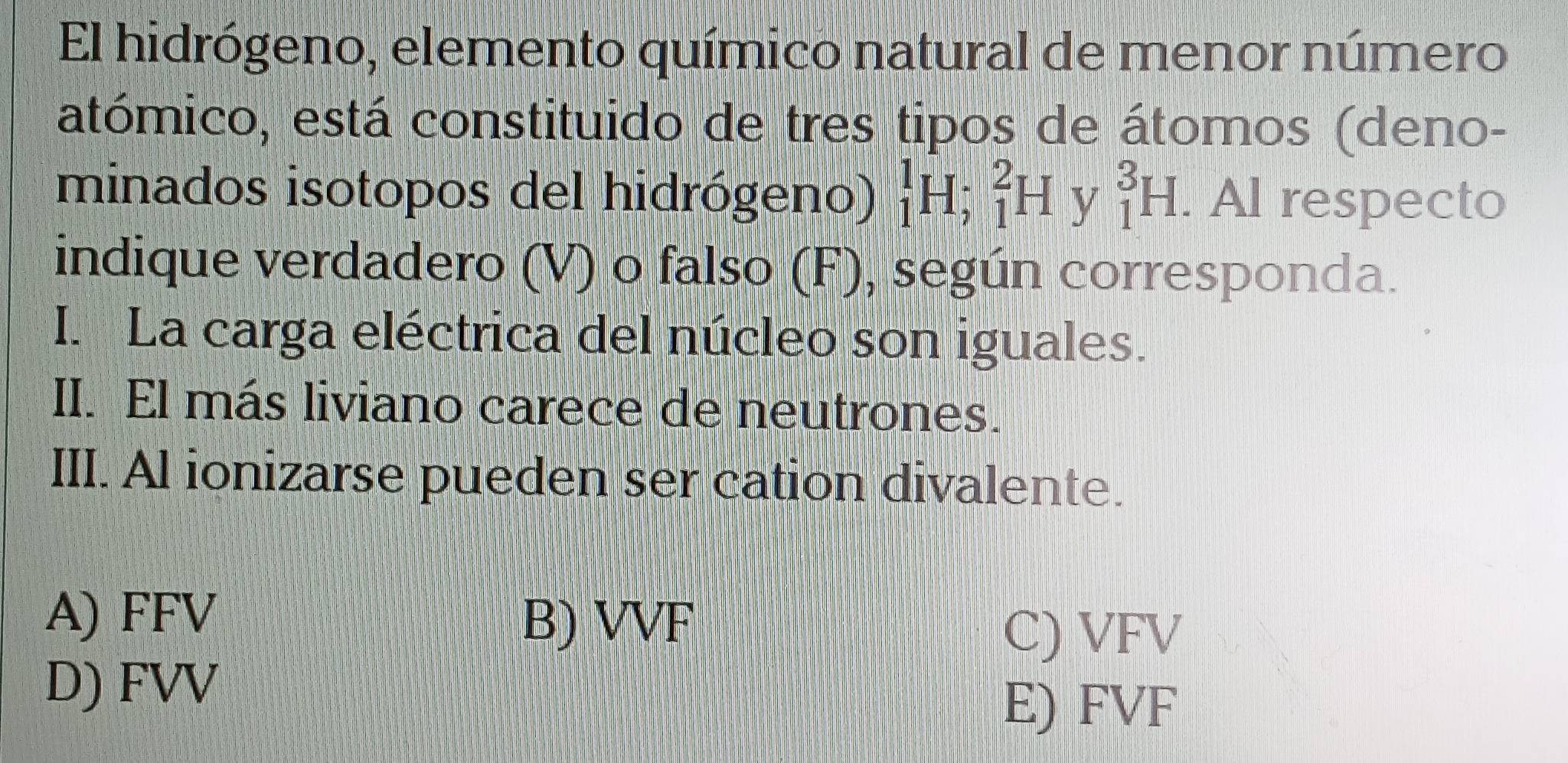 El hidrógeno, elemento químico natural de menor número
atómico, está constituido de tres tipos de átomos (deno-
minados isotopos del hidrógeno) _1^1H; _1^2H y _1^3H. Al respecto
indique verdadero (V) o falso (F), según corresponda.
I. La carga eléctrica del núcleo son iguales.
II. El más liviano carece de neutrones.
III. Al ionizarse pueden ser cation divalente.
A) FFV
B) VVF
C) VFV
D) FVV
E) FVF